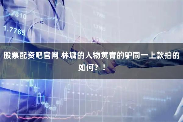 股票配资吧官网 林墉的人物黄胄的驴同一上款拍的如何？！