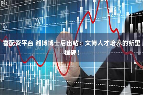 喜配资平台 湘博博士后出站：文博人才培养的新里程碑！