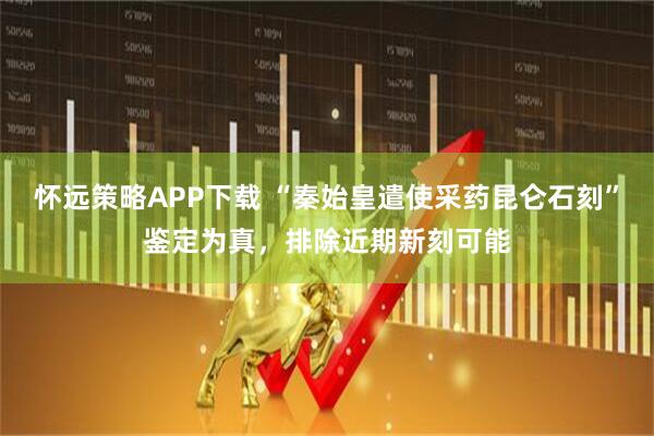怀远策略APP下载 “秦始皇遣使采药昆仑石刻”鉴定为真，排除近期新刻可能