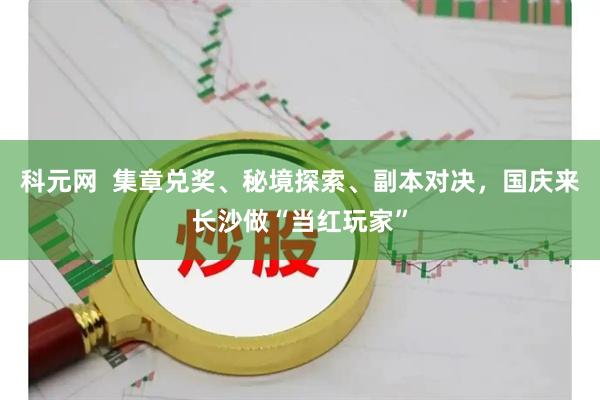 科元网  集章兑奖、秘境探索、副本对决，国庆来长沙做“当红玩家”
