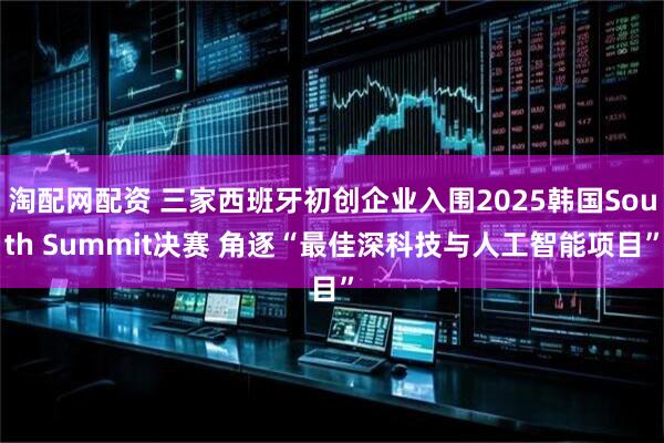 淘配网配资 三家西班牙初创企业入围2025韩国South Summit决赛 角逐“最佳深科技与人工智能项目”