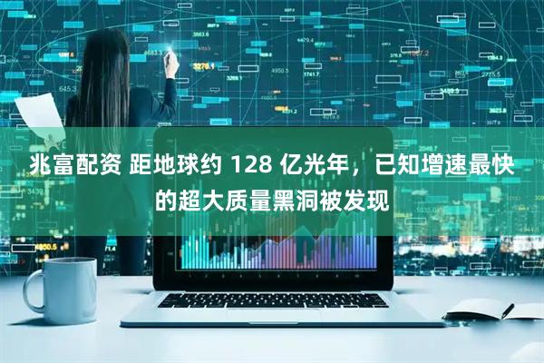 兆富配资 距地球约 128 亿光年，已知增速最快的超大质量黑洞被发现