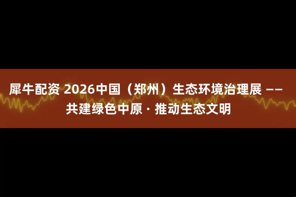 犀牛配资 2026中国（郑州）生态环境治理展 —— 共建绿色中原 · 推动生态文明