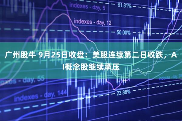 广州股牛 9月25日收盘：美股连续第二日收跌，AI概念股继续承压