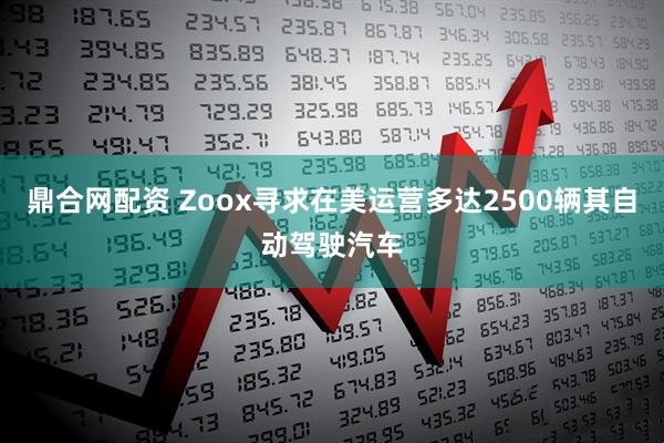 鼎合网配资 Zoox寻求在美运营多达2500辆其自动驾驶汽车