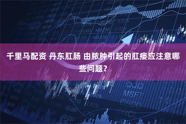 千里马配资 丹东肛肠 由脓肿引起的肛瘘应注意哪些问题？