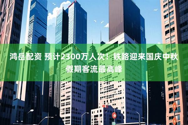 鸿岳配资 预计2300万人次！铁路迎来国庆中秋假期客流最高峰