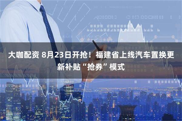 大咖配资 8月23日开抢！福建省上线汽车置换更新补贴“抢券”模式