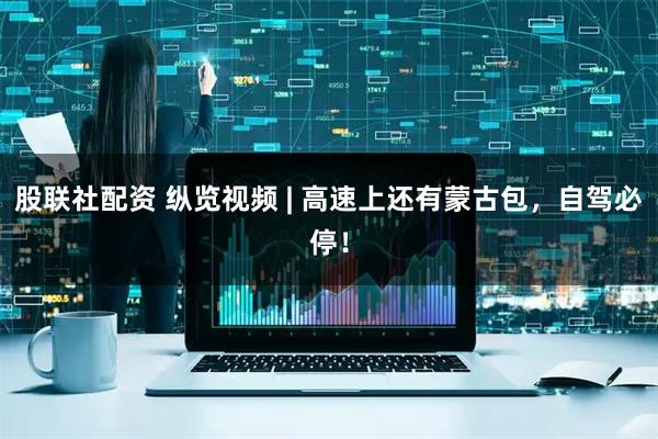 股联社配资 纵览视频 | 高速上还有蒙古包，自驾必停！