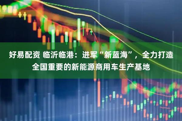 好易配资 临沂临港：进军“新蓝海”，全力打造全国重要的新能源商用车生产基地