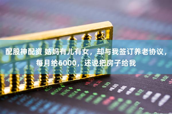 配股神配资 姑妈有儿有女，却与我签订养老协议，每月给6000，还说把房子给我