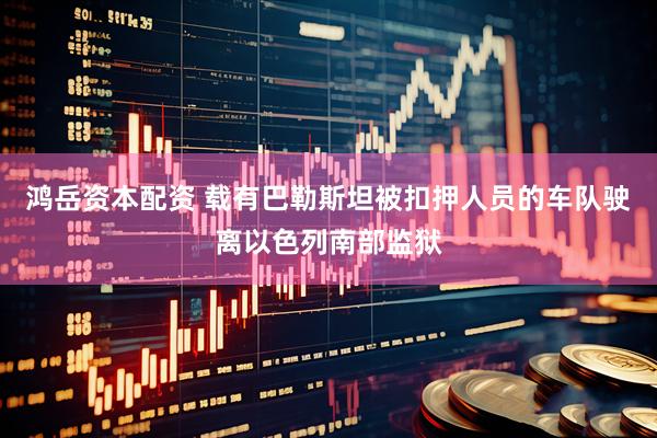 鸿岳资本配资 载有巴勒斯坦被扣押人员的车队驶离以色列南部监狱