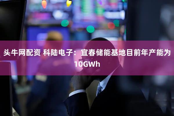头牛网配资 科陆电子：宜春储能基地目前年产能为10GWh
