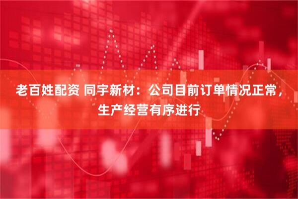 老百姓配资 同宇新材：公司目前订单情况正常，生产经营有序进行