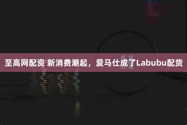 至高网配资 新消费潮起，爱马仕成了Labubu配货