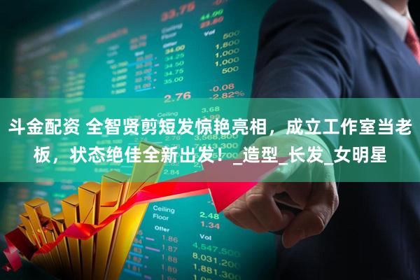 斗金配资 全智贤剪短发惊艳亮相，成立工作室当老板，状态绝佳全新出发！_造型_长发_女明星