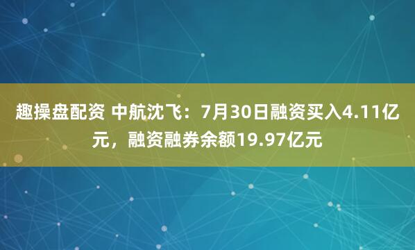 趣操盘配资 中航沈飞：7月30日融资买入4.11亿元，融资融券余额19.97亿元