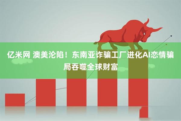亿米网 澳美沦陷！东南亚诈骗工厂进化AI恋情骗局吞噬全球财富