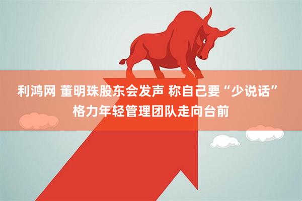 利鸿网 董明珠股东会发声 称自己要“少说话” 格力年轻管理团队走向台前