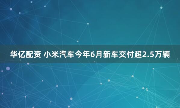 华亿配资 小米汽车今年6月新车交付超2.5万辆