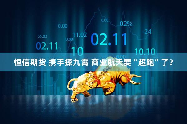 恒信期货 携手探九霄 商业航天要“超跑”了？