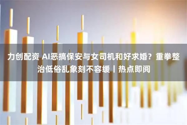 力创配资 AI恶搞保安与女司机和好求婚？重拳整治低俗乱象刻不容缓丨热点即阅